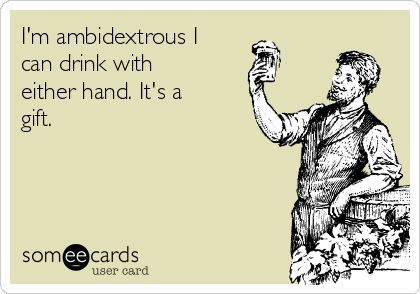 I'm ambidextrous I
can drink with
either hand. It's a
gift.