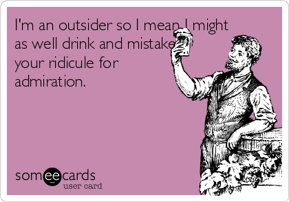 I'm an outsider so I mean I might
as well drink and mistake
your ridicule for
admiration. 