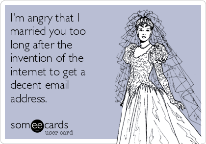I'm angry that I
married you too
long after the
invention of the
internet to get a
decent email
address.