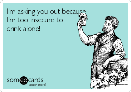 I'm asking you out because
I'm too insecure to 
drink alone! 