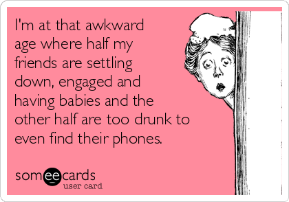 I'm at that awkward
age where half my
friends are settling
down, engaged and
having babies and the
other half are too drunk to
even find their phones. 