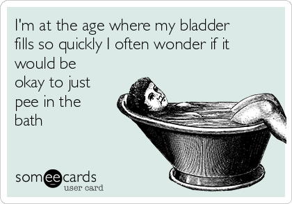 I'm at the age where my bladder
fills so quickly I often wonder if it
would be
okay to just
pee in the
bath