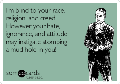I’m blind to your race,
religion, and creed.
However your hate,
ignorance, and attitude
may instigate stomping
a mud hole in you!