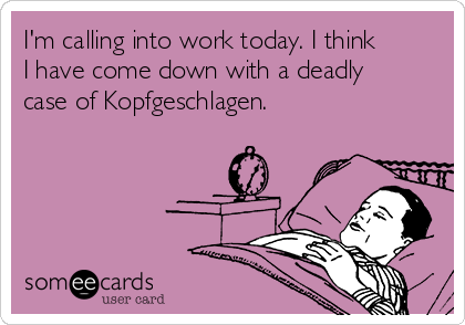 I'm calling into work today. I think
I have come down with a deadly
case of Kopfgeschlagen.