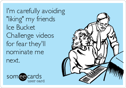 I'm carefully avoiding
"liking" my friends
Ice Bucket
Challenge videos
for fear they'll
nominate me
next.