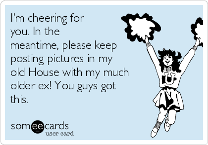 I'm cheering for
you. In the
meantime, please keep
posting pictures in my
old House with my much
older ex! You guys got
this.