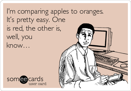 I'm comparing apples to oranges.
It’s pretty easy. One
is red, the other is,
well, you
know…