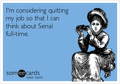 I'm considering quitting
my job so that I can
think about Serial
full-time. 