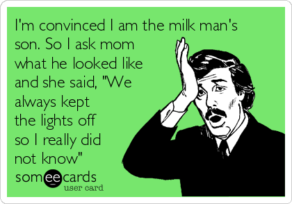 I'm convinced I am the milk man's
son. So I ask mom
what he looked like
and she said, "We
always kept
the lights off
so I really did
not know"