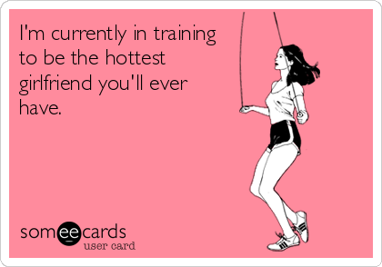I'm currently in training
to be the hottest
girlfriend you'll ever
have.