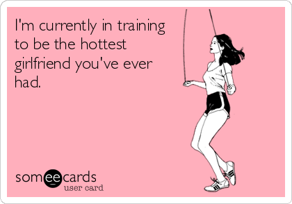 I'm currently in training
to be the hottest
girlfriend you've ever
had.