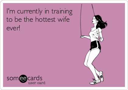 I'm currently in training
to be the hottest wife
ever!