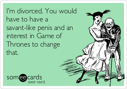 I'm divorced. You would
have to have a
savant-like penis and an
interest in Game of
Thrones to change
that.