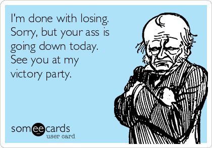 I'm done with losing.
Sorry, but your ass is
going down today.
See you at my
victory party.