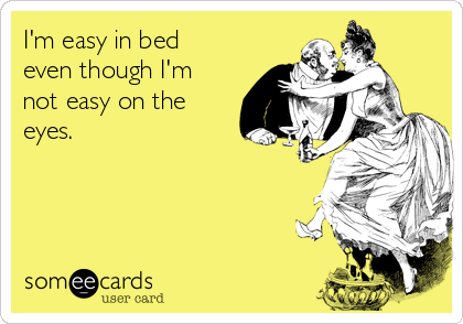 I'm easy in bed
even though I'm
not easy on the
eyes.