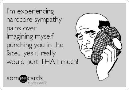 I'm experiencing
hardcore sympathy
pains over
Imagining myself
punching you in the
face... yes it really
would hurt THAT much! 