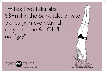 I'm fab; I got killer abs,
$3+mil in the bank, take private
planes, gym everyday, all
on your dime & LOL "I'm
not "gay".