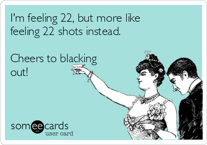 I'm feeling 22, but more like
feeling 22 shots instead.

Cheers to blacking
out! 