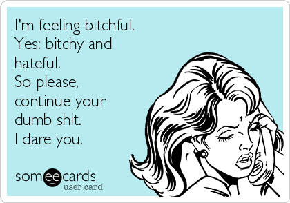 I'm feeling bitchful.
Yes: bitchy and
hateful.
So please,
continue your
dumb shit.
I dare you.
