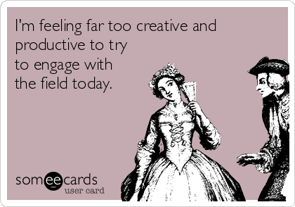 I'm feeling far too creative and
productive to try
to engage with
the field today.