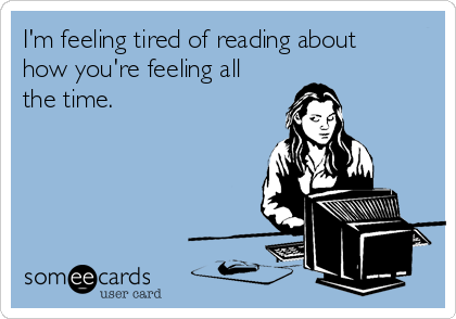 I'm feeling tired of reading about
how you're feeling all
the time. 