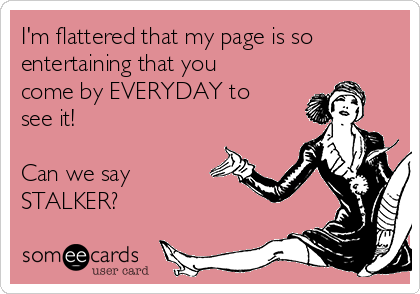 I'm flattered that my page is so
entertaining that you
come by EVERYDAY to
see it! 

Can we say
STALKER? 
