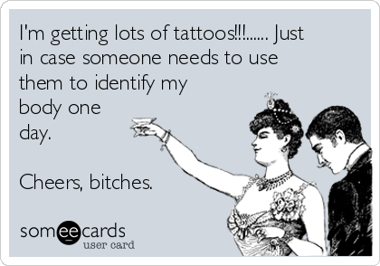 I'm getting lots of tattoos!!!...... Just
in case someone needs to use
them to identify my
body one
day.

Cheers, bitches.