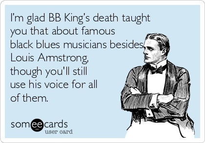 I’m glad BB King’s death taught
you that about famous
black blues musicians besides
Louis Armstrong,
though you'll still
use his voice for all
of them.