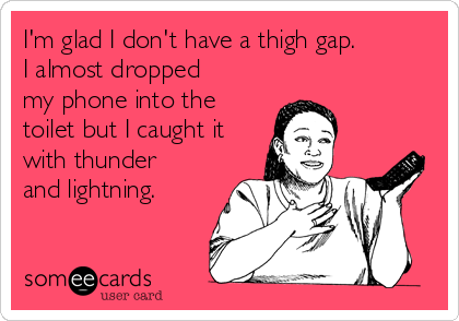 I'm glad I don't have a thigh gap. 
I almost dropped
my phone into the
toilet but I caught it
with thunder
and lightning.