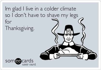 Im glad I live in a colder climate
so I don't have to shave my legs
for
Thanksgiving.