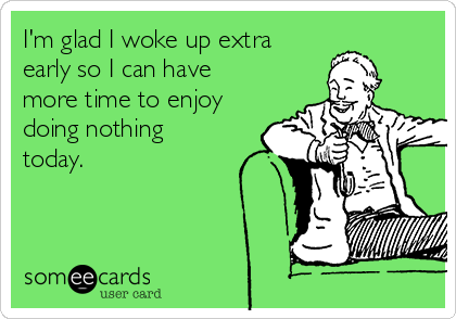 I'm glad I woke up extra
early so I can have
more time to enjoy
doing nothing
today.