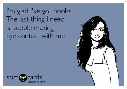 I'm glad I've got boobs.
The last thing I need
is people making
eye contact with me