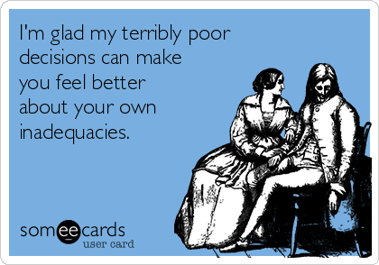 I'm glad my terribly poor
decisions can make
you feel better
about your own
inadequacies.