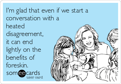 I'm glad that even if we start a
conversation with a
heated
disagreement,
it can end
lightly on the
benefits of
foreskin.