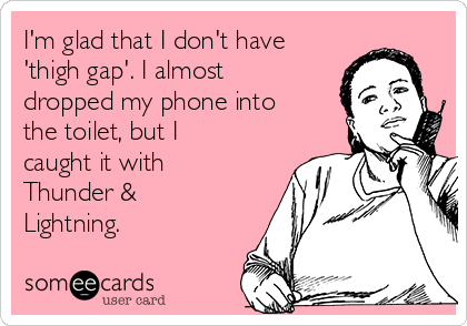 I'm glad that I don't have
'thigh gap'. I almost
dropped my phone into
the toilet, but I
caught it with
Thunder &
Lightning.