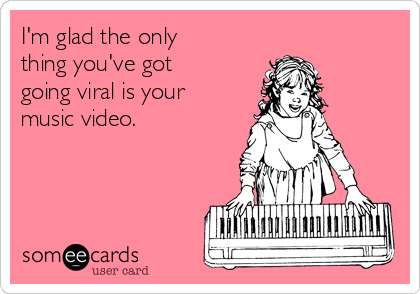I'm glad the only
thing you've got
going viral is your
music video.