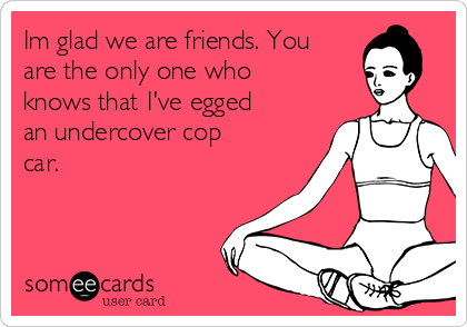 Im glad we are friends. You
are the only one who
knows that I've egged
an undercover cop
car. 

