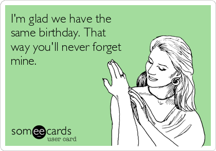 I'm glad we have the same birthday. That way you'll never forget mine
