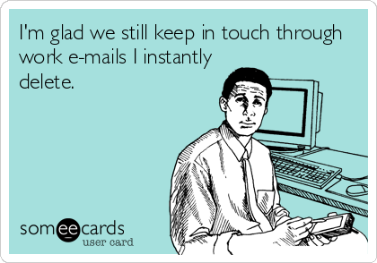 I'm glad we still keep in touch through
work e-mails I instantly
delete.
