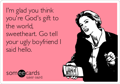 I'm glad you think
you're God's gift to
the world,
sweetheart. Go tell
your ugly boyfriend I
said hello. 