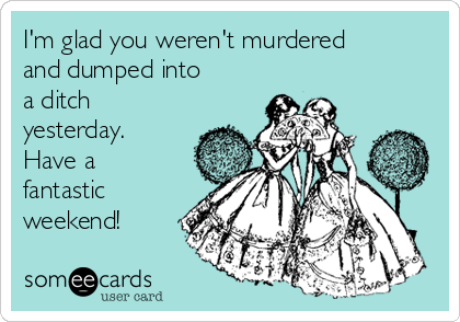 I'm glad you weren't murdered
and dumped into 
a ditch
yesterday.
Have a
fantastic
weekend!