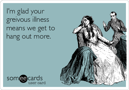 I'm glad your
greivous illness
means we get to
hang out more.