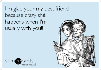 I'm glad your my best friend,
because crazy shit
happens when I'm
usually with you!!