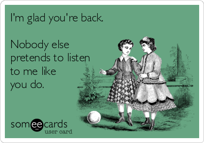 I'm glad you're back.

Nobody else
pretends to listen
to me like
you do.