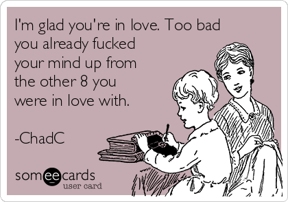 I'm glad you're in love. Too bad
you already fucked
your mind up from
the other 8 you
were in love with.

-ChadC
