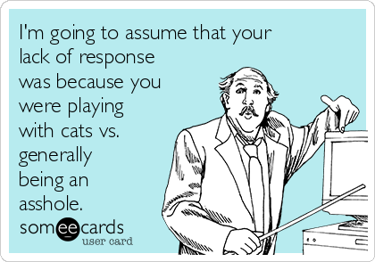 I'm going to assume that your
lack of response
was because you
were playing
with cats vs.
generally
being an
asshole. 