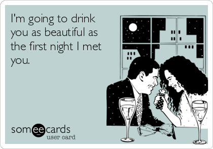 I'm going to drink
you as beautiful as
the first night I met
you.