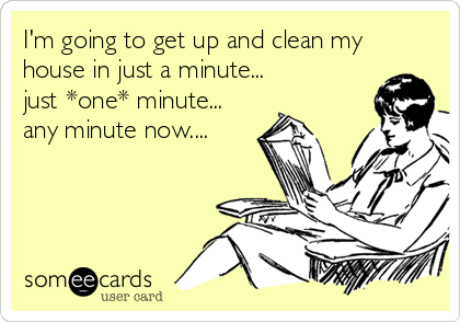 Clean My House i'm going to get up and clean my house in just a minute just Clean My House i'm going to get up and clean my house in just a minute just