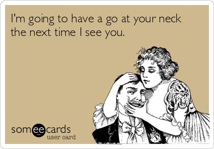 I'm going to have a go at your neck
the next time I see you.