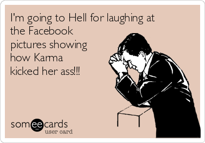 I'm going to Hell for laughing at
the Facebook
pictures showing
how Karma
kicked her ass!!!